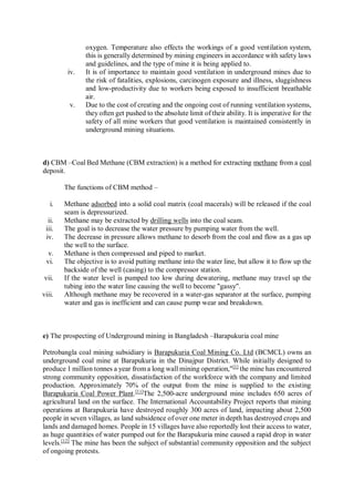 oxygen. Temperature also effects the workings of a good ventilation system,
this is generally determined by mining engineers in accordance with safety laws
and guidelines, and the type of mine it is being applied to.
iv. It is of importance to maintain good ventilation in underground mines due to
the risk of fatalities, explosions, carcinogen exposure and illness, sluggishness
and low-productivity due to workers being exposed to insufficient breathable
air.
v. Due to the cost of creating and the ongoing cost of running ventilation systems,
they often get pushed to the absolute limit of their ability. It is imperative for the
safety of all mine workers that good ventilation is maintained consistently in
underground mining situations.
d) CBM –Coal Bed Methane (CBM extraction) is a method for extracting methane from a coal
deposit.
The functions of CBM method –
i. Methane adsorbed into a solid coal matrix (coal macerals) will be released if the coal
seam is depressurized.
ii. Methane may be extracted by drilling wells into the coal seam.
iii. The goal is to decrease the water pressure by pumping water from the well.
iv. The decrease in pressure allows methane to desorb from the coal and flow as a gas up
the well to the surface.
v. Methane is then compressed and piped to market.
vi. The objective is to avoid putting methane into the water line, but allow it to flow up the
backside of the well (casing) to the compressor station.
vii. If the water level is pumped too low during dewatering, methane may travel up the
tubing into the water line causing the well to become "gassy".
viii. Although methane may be recovered in a water-gas separator at the surface, pumping
water and gas is inefficient and can cause pump wear and breakdown.
e) The prospecting of Underground mining in Bangladesh –Barapukuria coal mine
Petrobangla coal mining subsidiary is Barapukuria Coal Mining Co. Ltd (BCMCL) owns an
underground coal mine at Barapukuria in the Dinajpur District. While initially designed to
produce 1 million tonnes a year from a long wall mining operation,"[1]
the mine has encountered
strong community opposition, dissatisfaction of the workforce with the company and limited
production. Approximately 70% of the output from the mine is supplied to the existing
Barapukuria Coal Power Plant.[11]
The 2,500-acre underground mine includes 650 acres of
agricultural land on the surface. The International Accountability Project reports that mining
operations at Barapukuria have destroyed roughly 300 acres of land, impacting about 2,500
people in seven villages, as land subsidence of over one meter in depth has destroyed crops and
lands and damaged homes. People in 15 villages have also reportedly lost their access to water,
as huge quantities of water pumped out for the Barapukuria mine caused a rapid drop in water
levels.[12]
The mine has been the subject of substantial community opposition and the subject
of ongoing protests.
 