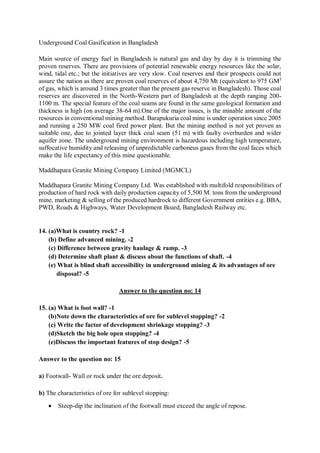 Underground Coal Gasification in Bangladesh
Main source of energy fuel in Bangladesh is natural gas and day by day it is trimming the
proven reserves. There are provisions of potential renewable energy resources like the solar,
wind, tidal etc.; but the initiatives are very slow. Coal reserves and their prospects could not
assure the nation as there are proven coal reserves of about 4,750 Mt (equivalent to 975 GM3
of gas, which is around 3 times greater than the present gas reserve in Bangladesh). Those coal
reserves are discovered in the North-Western part of Bangladesh at the depth ranging 200-
1100 m. The special feature of the coal seams are found in the same geological formation and
thickness is high (on average 38-64 m).One of the major issues, is the minable amount of the
resources in conventional mining method. Barapukuria coal mine is under operation since 2005
and running a 250 MW coal fired power plant. But the mining method is not yet proven as
suitable one, due to jointed layer thick coal seam (51 m) with faulty overburden and wider
aquifer zone. The underground mining environment is hazardous including high temperature,
suffocative humidity and releasing of unpredictable carboneus gases from the coal faces which
make the life expectancy of this mine questionable.
Maddhapara Granite Mining Company Limited (MGMCL)
Maddhapara Granite Mining Company Ltd. Was established with multifold responsibilities of
production of hard rock with daily production capacity of 5,500 M. tons from the underground
mine, marketing & selling of the produced hardrock to different Government entities e.g. BBA,
PWD, Roads & Highways, Water Development Board, Bangladesh Railway etc.
14. (a)What is country rock? -1
(b) Define advanced mining. -2
(c) Difference between gravity haulage & ramp. -3
(d) Determine shaft plant & discuss about the functions of shaft. -4
(e) What is blind shaft accessibility in underground mining & its advantages of ore
disposal? -5
Answer to the question no: 14
15. (a) What is foot wall? -1
(b)Note down the characteristics of ore for sublevel stopping? -2
(c) Write the factor of development shrinkage stopping? -3
(d)Sketch the big hole open stopping? -4
(e)Discuss the important features of stop design? -5
Answer to the question no: 15
a) Footwall- Wall or rock under the ore deposit.
b) The characteristics of ore for sublevel stopping:
 Steep-dip the inclination of the footwall must exceed the angle of repose.
 