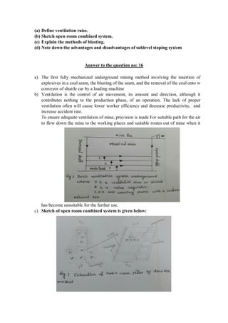 (a) Define ventilation raise.
(b) Sketch open room combined system.
(c) Explain the methods of blasting.
(d) Note down the advantages and disadvantages of sublevel stoping system
Answer to the question no: 16
a) The first fully mechanized underground mining method involving the insertion of
explosives in a coal seam, the blasting of the seam, and the removal of the coal onto w
conveyor of shuttle car by a loading machine
b) Ventilation is the control of air movement, its amount and direction, although it
contributes nothing to the production phase, of an operation. The lack of proper
ventilation often will cause lower worker efficiency and decrease productivity, and
increase accident rate.
To ensure adequate ventilation of mine, provision is made For suitable path for the air
to flow down the mine to the working places and suitable routes out of mine when it
has become unsuitable for the further use.
c) Sketch of open room combined system is given below:
 