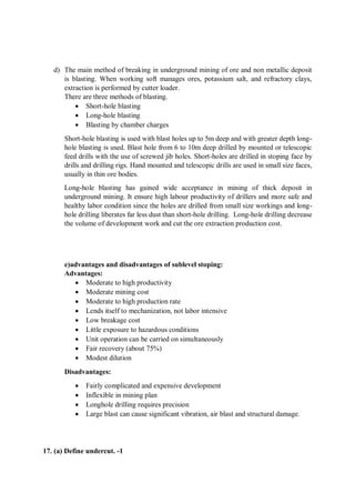 d) The main method of breaking in underground mining of ore and non metallic deposit
is blasting. When working soft manages ores, potassium salt, and refractory clays,
extraction is performed by cutter loader.
There are three methods of blasting.
 Short-hole blasting
 Long-hole blasting
 Blasting by chamber charges
Short-hole blasting is used with blast holes up to 5m deep and with greater depth long-
hole blasting is used. Blast hole from 6 to 10m deep drilled by mounted or telescopic
feed drills with the use of screwed jib holes. Short-holes are drilled in stoping face by
drills and drilling rigs. Hand mounted and telescopic drills are used in small size faces,
usually in thin ore bodies.
Long-hole blasting has gained wide acceptance in mining of thick deposit in
underground mining. It ensure high labour productivity of drillers and more safe and
healthy labor condition since the holes are drilled from small size workings and long-
hole drilling liberates far less dust than short-hole drilling. Long-hole drilling decrease
the volume of development work and cut the ore extraction production cost.
e)advantages and disadvantages of sublevel stoping:
Advantages:
 Moderate to high productivity
 Moderate mining cost
 Moderate to high production rate
 Lends itself to mechanization, not labor intensive
 Low breakage cost
 Little exposure to hazardous conditions
 Unit operation can be carried on simultaneously
 Fair recovery (about 75%)
 Modest dilution
Disadvantages:
 Fairly complicated and expensive development
 Inflexible in mining plan
 Longhole drilling requires precision
 Large blast can cause significant vibration, air blast and structural damage.
17. (a) Define undercut. -1
 