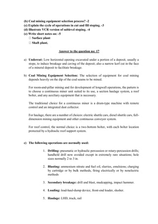 (b) Coal mining equipment selection process? -2
(c) Explain the cycle of operations in cut and fill stoping. -3
(d) Illustrate VCR version of sublevel stoping. -4
(e) Write short notes on: -5
Answer to the question no: 17
a) Undercut: Low horizontal opening excavated under a portion of a deposit, usually a
stope, to induce breakage and caving of the deposit; also a narrow kerf cut in the face
of a mineral deposit to facilitate breakage.
b) Coal Mining Equipment Selection: The selection of equipment for coal mining
depends heavily on the dip of the coal seams to be mined.
For room-and-pillar mining and for development of longwall operations, the pattern is
to choose a continuous miner unit suited to its use, a section haulage system, a roof
bolter, and any auxiliary equipment that is necessary.
The traditional choice for a continuous miner is a drum-type machine with remote
control and an integrated dust collector.
For haulage, there are a number of choices: electric shuttle cars, diesel shuttle cars, full-
dimension mining equipment and other continuous conveyor system.
For roof control, the normal choice is a two-bottom bolter, with each bolter location
protected by a hydraulic roof support system.
c) The following operations are normally used:
1. Drilling: pneumatic or hydraulic percussion or rotary-percussion drills;
handheld drill now avoided except in extremely rare situations; hole
sizes normally 2 to 3 in.
2. Blasting: ammonium nitrate and fuel oil, slurries, emulsions; charging
by cartridge or by bulk methods, firing electrically or by nonelectric
methods
3. Secondary breakage: drill and blast, mudcapping, impact hammer.
4. Loading: load-haul-dump device, front-end loader, slusher.
5. Haulage: LHD, truck, rail
 