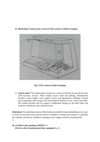 d) Illustrating Vertical crater retreat (VCR) version of sublevel stoping:
Fig: VCR version of sublevel stoping
e) Surface plant: The surface plant consists of a variety of facilities to provide the mine
with necessary services. These include access roads and parking, transportation
facilities, power supply, water supply, service and maintenance buildings, mineral
processing plant, bulk storage, and waste disposal facilities for air, water, and solids.
The surface facilities that are unique to understand mining are tha shaft collar and
enclosure, headframe, bins, and hoist house.
Shaft plant: The shaft plant consists of the facilities installed for material handling of ore, coal,
or stone an associated waste and the means of transport of miners and material. It generally
also includes systems for ventilation, drainage, power supply, and the communications
.0
18. (a) What is the meaning of MSHA? -1
(b) Give a list of underground mine equipment’s. -2
 