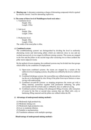 a) Blasting cap: A detonator containing a charge of detonating compound which is ignited
by electric current. Used for detonating explosives.
b) The name of three level of Maddhapara hard rock mine:-
1. Ventilation level.
Height: 20m
Length: 230m
2. Sub level.
Height: 20m
Length: 230m
3. Production level.
Height: 20m
Length: 230m
The width of the total pillar is 60m.
c) Combined system:
The combhinedining systems' are distinguished by dividing the level in uniformly
alternating rooms and intervening pillars which are relatively close in size and are
worked successively in two stages by different mining systems. The rooms are stopped
in the first and the pillars in the second stage after extracting two or three (seldom the
pillar more) adjacent rooms.
By the method of room stopping, the combined systems may be divided into four groups
which differ by the conditions of employment:
1) Open-room combined systems: the rooms are stopped by a variant of the
sublevel or level stopping systems, the pillars are robbed by the level or sublevel
caving.
2) Combined shrinkage systems: the room pillars are robbed among the stowed ore
(aş the ore is discharged) by slice firing of the pillar from top to bottom or mass
caving with undercutting.
3) Combined cut-and-fill systems: as stopping progresses the rooms get with a
filling material, sometimes together with permanent timbering, the pillar
surrounded with fill on both sides is robbed by slice or sublevel caving.
4) Combined systems of mining with subsequent filling of rooms: after extraction
of rooms by the first or second class systems they are filled with a dry or
hardening filling material and the pillars are robbed within the fill.
d) Advantage of underground mining method:-
(1) Moderately high productivity.
(2) Moderate mining cost.
(3) Moderately high production rate.
(4) Low to moderate dilution.
(5) Suitable to mechanization.
(6) Ventilation enhances with multiple openings.
Disadvantage of underground mining method:-
 
