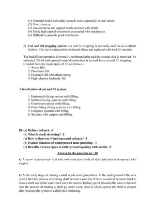 (1) Potential health and safety hazards exist, especially in coal mines.
(2) Poor recovery
(3) Ground stress and support loads increase with depth
(4) Fairly high capital investment associated with mechanism.
(5) Difficult to provide good ventilation.
e) Cut and fill stopping system: cut and fill stopping is normally used in an overhand
fashion. The ore is extracted in horizontal slices and replaced with backfill material.
The backfilling operation is normally performed after each horizontal slice is removed. An
estimated 3% of underground mineral production is derived from cut and fill stopping.
Crandall list's the major types of fill as follows -
1. Waste fills.
2. Pneumatic fill.
3. Hydraulic fill with dilute slurry.
4. High -density hydraulic fill.
Classification of cut and fill system:
1. Horizontal slicing system with filling.
2. Inclined slicing systems with filling.
3. Overhand systems with filling.
4. Descending slicing systems with filling.
5. Longwall systems with filling.
6. Systems with support and filling.
20. (a) Define roof jack. -1
(b) What is shaft shrinking? -2
(c) How to find way if underground collapse? -3
(d) Explain function of underground mine pumping. -4
(e) Describe various types of underground opening with sketch. -5
Answer to the question no : 20
a) A screw or pump type hydraulic extension post made of steel and used as temporary roof
support.
b) At the early stage of making a shaft needs some procedures. In the underground if the area
is hard then the process of creating shaft become easier but if there is water it becomes hard to
make a shaft and in the water shaft can’t be created. In this type of situation the water is freezed
then the process of making a shaft go under work. And in which system the shaft is created
after freezing the system is called shaft shrinking.
 