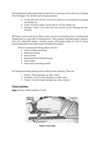 c) If underground collapse and someone stuck there it’s necessary to know the way of escaping
from this danger. We can find way by the given options-
 Air-the side of hot air flow is the way to shaft so it’s an indication of escaping
and finding way.
 Lamp- if one have lamp it can be used as a tool for finding way.
 Drainage- if there is any water flow one can find way by following the flow
direction.
d) Pump is a device that moves fluids or other slurries by mechanical action. In underground
mining pump is a major part of mining process. Slurry pumps, centrifugal pumps, magnetic
drive pus, submersible pumps , borehole pumps, self priming pumps are used in mining
industry depending on the fluid transfer and application needed.
Mainly in underground mining pumps works for –
 Abrasive sludge dewatering.
 Mineral processing
 Slurry transfer
 Reagent(acid and chemical) dosing
 Water supply
 Waste water and trailing transfer
e) Underground mining opening can be ranked in three categories. These are-
1. Primary : Main openings( e.g. shaft , slope)
2. Secondary : Level or zone openings( e.g. drift, entry)
3. Tertiary : Lateral or panel openings.(e.g. ramp, crosscut)
Primary openings:
Slope- primary inclined opening of a mine.
Figure: main slope
 