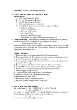 Underhand: Advancing in a downward direction.
c) Criteria of surface mining and underground mining
Surface mining:
1. Work in shallow depth (>300m).
2. Low cost than underground mining.
3. Less risk than underground mining.
4. Environment damage must be occurred.
5. No need of ventilation system because it is an open air method.
Underhground mining:
1. Work in depth of <300m.
2. Too much costly method.
3. It is too much risky.
4. No damage of environment sight.
5. Ventilation is first criteria of underground mining method.
d) Continuous Mining: Continuous mining is a method that has been practiced, primarily
in coal. The method uses a simplified cycle of operations ,as follows:
Production cycle= mine + haul
As in conventional mining, the auxiliary operations of roof control, ventilation, and
cleanup must also be performed. The method depends heavily on the ruggedness and
reliability of the continuous miner.
Auxiliary Operations:
1. Health and safety: strata gas control, dust control, noise abatement.
2. Environmental control: flood protection, water treatment, subsidence control,
remote monitor to sense atmospheric contamination.
3. Ground control: scaling of roof, roof control (roof bolts, timber, arch, crib, hydraulic
jack), controlled caving.
4. Power supply and distribution: electric substation, diesel service station.
5. Water and flood control: pump station, drainage system (ditches, pipelines)
6. Cleanup and waste disposal: scoop” waste storage, hoisting, dumping.
7. Material supply: storage, delivery.
8. Maintenance and repair: shop facilities, parts warehouse.
9. Lighting: stationary lights, equipment-mounted lights.
10. Communications: radio, phone.
11. Construction: haulage, stoppings, overcasts.
12. Personnel transport: mantrips, shuttle jeeps, cages.
e) State of Stress about mine openings:
The vertical stress Sy = wL = (62.4SG/144)*L = 0.433SG*L lb/in2
Sy = wL = 1000SG*L Pa
For average rock with SG= 2.77 Sy = 1.2 in lb/m2. (2770L. in Pa). the horizontal stress
Sx acting on a vertical plane is a function of the vertical stress:
Sx = kSy
In which k is a constant varying from 0 to <1.
 