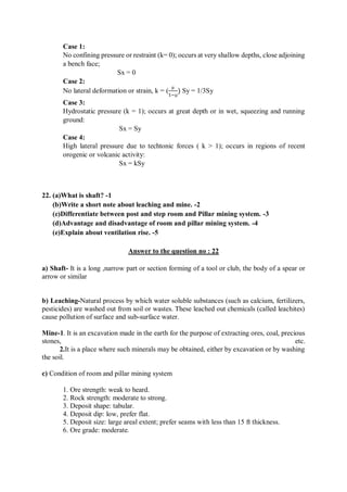 Case 1:
No confining pressure or restraint (k= 0); occurs at very shallow depths, close adjoining
a bench face;
Sx = 0
Case 2:
No lateral deformation or strain, k = (
µ
1−µ
) Sy = 1/3Sy
Case 3:
Hydrostatic pressure (k = 1); occurs at great depth or in wet, squeezing and running
ground:
Sx = Sy
Case 4:
High lateral pressure due to techtonic forces ( k > 1); occurs in regions of recent
orogenic or volcanic activity:
Sx = kSy
22. (a)What is shaft? -1
(b)Write a short note about leaching and mine. -2
(c)Differentiate between post and step room and Pillar mining system. -3
(d)Advantage and disadvantage of room and pillar mining system. -4
(e)Explain about ventilation rise. -5
Answer to the question no : 22
a) Shaft- It is a long ,narrow part or section forming of a tool or club, the body of a spear or
arrow or similar
b) Leaching-Natural process by which water soluble substances (such as calcium, fertilizers,
pesticides) are washed out from soil or wastes. These leached out chemicals (called leachites)
cause pollution of surface and sub-surface water.
Mine-1. It is an excavation made in the earth for the purpose of extracting ores, coal, precious
stones, etc.
2.It is a place where such minerals may be obtained, either by excavation or by washing
the soil.
c) Condition of room and pillar mining system
1. Ore strength: weak to heard.
2. Rock strength: moderate to strong.
3. Deposit shape: tabular.
4. Deposit dip: low, prefer flat.
5. Deposit size: large areal extent; prefer seams with less than 15 ft thickness.
6. Ore grade: moderate.
 