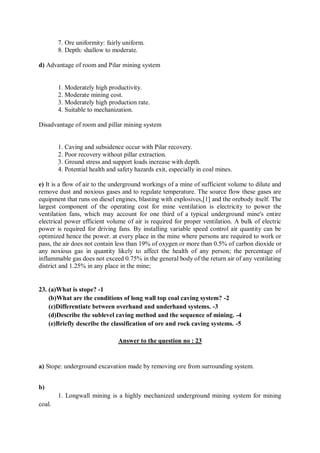 7. Ore uniformity: fairly uniform.
8. Depth: shallow to moderate.
d) Advantage of room and Pilar mining system
1. Moderately high productivity.
2. Moderate mining cost.
3. Moderately high production rate.
4. Suitable to mechanization.
Disadvantage of room and pillar mining system
1. Caving and subsidence occur with Pilar recovery.
2. Poor recovery without pillar extraction.
3. Ground stress and support loads increase with depth.
4. Potential health and safety hazards exit, especially in coal mines.
e) It is a flow of air to the underground workings of a mine of sufficient volume to dilute and
remove dust and noxious gases and to regulate temperature. The source flow these gases are
equipment that runs on diesel engines, blasting with explosives,[1] and the orebody itself. The
largest component of the operating cost for mine ventilation is electricity to power the
ventilation fans, which may account for one third of a typical underground mine's entire
electrical power efficient volume of air is required for proper ventilation. A bulk of electric
power is required for driving fans. By installing variable speed control air quantity can be
optimized hence the power. at every place in the mine where persons are required to work or
pass, the air does not contain less than 19% of oxygen or more than 0.5% of carbon dioxide or
any noxious gas in quantity likely to affect the health of any person; the percentage of
inflammable gas does not exceed 0.75% in the general body of the return air of any ventilating
district and 1.25% in any place in the mine;
23. (a)What is stope? -1
(b)What are the conditions of long wall top coal caving system? -2
(c)Differentiate between overhand and underhand systems. -3
(d)Describe the sublevel caving method and the sequence of mining. -4
(e)Briefly describe the classification of ore and rock caving systems. -5
Answer to the question no : 23
a) Stope: underground excavation made by removing ore from surrounding system.
b)
1. Longwall mining is a highly mechanized underground mining system for mining
coal.
 