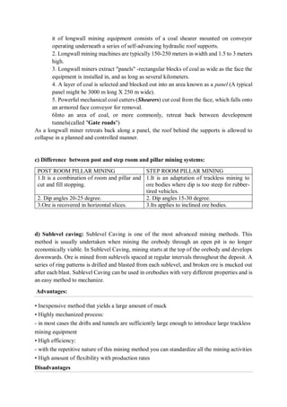 it of longwall mining equipment consists of a coal shearer mounted on conveyor
operating underneath a series of self-advancing hydraulic roof supports.
2. Longwall mining machines are typically 150-250 meters in width and 1.5 to 3 meters
high.
3. Longwall miners extract "panels" -rectangular blocks of coal as wide as the face the
equipment is installed in, and as long as several kilometers.
4. A layer of coal is selected and blocked out into an area known as a panel (A typical
panel might be 3000 m long X 250 m wide).
5. Powerful mechanical coal cutters (Shearers) cut coal from the face, which falls onto
an armored face conveyor for removal.
6Into an area of coal, or more commonly, retreat back between development
tunnels(called "Gate roads")
As a longwall miner retreats back along a panel, the roof behind the supports is allowed to
collapse in a planned and controlled manner.
c) Difference between post and step room and pillar mining systems:
POST ROOM PILLAR MINING STEP ROOM PILLAR MINING
1.It is a combination of room and pillar and
cut and fill stopping.
1.It is an adaptation of trackless mining to
ore bodies where dip is too steep for rubber-
tired vehicles.
2. Dip angles 20-25 degree. 2. Dip angles 15-30 degree.
3.Ore is recovered in horizontal slices. 3.Its applies to inclined ore bodies.
d) Sublevel caving: Sublevel Caving is one of the most advanced mining methods. This
method is usually undertaken when mining the orebody through an open pit is no longer
economically viable. In Sublevel Caving, mining starts at the top of the orebody and develops
downwards. Ore is mined from sublevels spaced at regular intervals throughout the deposit. A
series of ring patterns is drilled and blasted from each sublevel, and broken ore is mucked out
after each blast. Sublevel Caving can be used in orebodies with very different properties and is
an easy method to mechanize.
Advantages:
• Inexpensive method that yields a large amount of muck
• Highly mechanized process:
- in most cases the drifts and tunnels are sufficiently large enough to introduce large trackless
mining equipment
• High efficiency:
- with the repetitive nature of this mining method you can standardize all the mining activities
• High amount of flexibility with production rates
Disadvantages
 