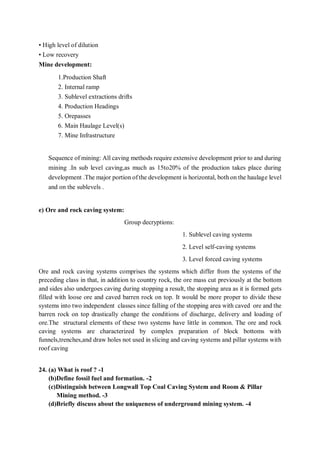 • High level of dilution
• Low recovery
Mine development:
1.Production Shaft
2. Internal ramp
3. Sublevel extractions drifts
4. Production Headings
5. Orepasses
6. Main Haulage Level(s)
7. Mine Infrastructure
Sequence of mining: All caving methods require extensive development prior to and during
mining .In sub level caving,as much as 15to20% of the production takes place during
development .The major portion of the development is horizontal, both on the haulage level
and on the sublevels .
e) Ore and rock caving system:
Group decryptions:
1. Sublevel caving systems
2. Level self-caving systems
3. Level forced caving systems
Ore and rock caving systems comprises the systems which differ from the systems of the
preceding class in that, in addition to country rock, the ore mass cut previously at the bottom
and sides also undergoes caving during stopping a result, the stopping area as it is formed gets
filled with loose ore and caved barren rock on top. It would be more proper to divide these
systems into two independent classes since falling of the stopping area with caved ore and the
barren rock on top drastically change the conditions of discharge, delivery and loading of
ore.The structural elements of these two systems have little in common. The ore and rock
caving systems are characterized by complex preparation of block bottoms with
funnels,trenches,and draw holes not used in slicing and caving systems and pillar systems with
roof caving
24. (a) What is roof ? -1
(b)Define fossil fuel and formation. -2
(c)Distinguish between Longwall Top Coal Caving System and Room & Pillar
Mining method. -3
(d)Briefly discuss about the uniqueness of underground mining system. -4
 