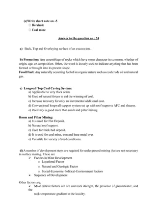 (e)Write short note on -5
Answer to the question no : 24
a) Back, Top and Overlaying surface of an excavation .
b) Formation: Any assemblage of rocks which have some character in common, whether of
origin, age, or composition. Often, the word is loosely used to indicate anything that has been
formed or brought into its present shape.
Fossil Fuel: Any naturally occurring fuel of an organic nature such as coal crude oil and natural
gas.
c) Longwall Top Coal Caving System:
a) Applicable to very thick seam.
b) Used of natural forces to aid the winning of coal.
c) Increase recovery for only an incremental additional cost.
d) Conventional longwall support system set up with roof supports AFC and shearer.
e) Recovery is good more than room and pillar mining.
Room and Pillar Mining:
a) It is used for Flat Deposit.
b) Natural roof support.
c) Used for thick bed deposit.
d) It is used for coal mine, iron and base metal ores
e) Versatile for variety of roof conditions.
d) A number of development steps are required for underground mining that are not necessary
in surface mining. These are
Factors in Mine Development
o Locational Factor
o Natural and Geologic Factor
o Social-Economic-Political-Environment Factors
Sequence of Development
Other factors are,
Most critical factors are ore and rock strength, the presence of groundwater, and
the
rock temperature gradient in the locality.
 