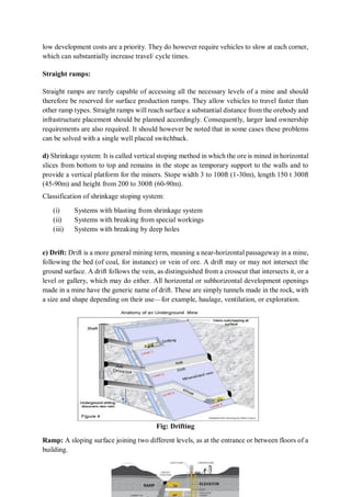 low development costs are a priority. They do however require vehicles to slow at each corner,
which can substantially increase travel/ cycle times.
Straight ramps:
Straight ramps are rarely capable of accessing all the necessary levels of a mine and should
therefore be reserved for surface production ramps. They allow vehicles to travel faster than
other ramp types. Straight ramps will reach surface a substantial distance from the orebody and
infrastructure placement should be planned accordingly. Consequently, larger land ownership
requirements are also required. It should however be noted that in some cases these problems
can be solved with a single well placed switchback.
d) Shrinkage system: It is called vertical stoping method in which the ore is mined in horizontal
slices from bottom to top and remains in the stope as temporary support to the walls and to
provide a vertical platform for the miners. Stope width 3 to 100ft (1-30m), length 150 t 300ft
(45-90m) and height from 200 to 300ft (60-90m).
Classification of shrinkage stoping system:
(i) Systems with blasting from shrinkage system
(ii) Systems with breaking from special workings
(iii) Systems with breaking by deep holes
e) Drift: Drift is a more general mining term, meaning a near-horizontal passageway in a mine,
following the bed (of coal, for instance) or vein of ore. A drift may or may not intersect the
ground surface. A drift follows the vein, as distinguished from a crosscut that intersects it, or a
level or gallery, which may do either. All horizontal or subhorizontal development openings
made in a mine have the generic name of drift. These are simply tunnels made in the rock, with
a size and shape depending on their use—for example, haulage, ventilation, or exploration.
Fig: Drifting
Ramp: A sloping surface joining two different levels, as at the entrance or between floors of a
building.
 