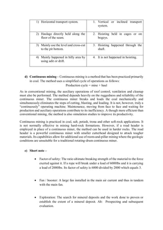 1) Horizontal transport system. 1. Vertical or inclined transport
system.
2) Haulage directly held along the
floor of the seam.
2. Hoisting held in cages or on
bogeys.
3) Mainly use the level and cross-cut
to the pit bottom.
3. Hoisting happened through the
shaft.
4) Mainly happened in hilly area by
using adit or drift.
4. It is not happened in hoisting.
d) Continuous mining – Continuous mining is a method that has been practiced primarily
in coal. The method uses a simplified cycle of operations as follows:
Production cycle = mine + haul
As in conventional mining, the auxiliary operations of roof control, ventilation and cleanup
must also be performed. The method depends heavily on the ruggedness and reliability of the
continuous miner. The continuous miner breaks and loads the coal mechanically and
simultaneously eliminates the steps of cutting, blasting, and loading. It is not, however, truly a
“continuously” operating machine. Maintenance, moving from face to face and waiting for
production and auxiliary operations contribute to its inefficiency. A though more efficient than
conventional mining, the method is also simulation studies to improve its productivity.
Continuous mining is practiced in coal, salt, potash, trona and other soft-rock applications. It
is not normally effective in mining hard-rock formations. However, if a road header is
employed in place of a continuous miner, the method can be used in harder rocks. The road
header is a powerful continuous miner with smaller cutterhead designed to attack tougher
materials. Its capabilities allow for additional use of room-and-pillar mining where the geologic
conditions are unsuitable for a traditional rotating-drum continuous miner.
e) Short note –
 Factor of safety: The ratio ultimate breaking strength of the material to the force
exerted against it. If a rope will break under a load of 6000lbs and it is carrying
a load of 2000lbs. Its factor of safety is 6000 divided by 2000 which equals 3.
 Fan / booster: A large fan installed in the main air current and thus in tandem
with the main fan.
 Exploration: The search for mineral deposits and the work done to proven or
establish the extent of a mineral deposit. Alt: Prospecting and subsequent
evaluation.
 