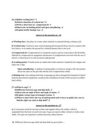 26. (a)Define working face? -1
(b)What is function of vertical rise? -2
(c)Write a short note on - compressed air -3
(d)Short note on loading pocket and open end pillaring. -4
(e)Explain briefly haulage way. -5
Answer to the question no : 26
a) Working face: Any place in a mine where material is extracted during a mining cycle.
b) Vertical raise: Vertical or near-vertical opening driven upward from a level to connect with
level above, or to explore the ground for a limited distance above one level.
c) Compressed air: Compressed air is commonly used as a power source due to the flexibility
afforded by compressed air equipment and because of complications involved with the use of
electric or diesel power in some locations underground.
d) Loading pocket: Transfer point at a shaft where bulk material is loaded by bin, hopper and
chute into a skip.
Open end pillaring: A method of mining pillars in which no stump is left; the pockets
driven are open on the gob side and the roof is supported by timber.
e) Haulage way: Any underground entry or passageway that is designed for transport of mined
material, personnel or equipment, usually by the installation of track or belt conveyor or rubber-
tired vehicle.
27. (a)What is cage? -1
(b)Difference between cage and skip shaft. -2
(c)Short note on angle of draw and angle of repose. -3
(d)Explain various types of transport system. -4
(e)When we don't know the way of underground and we have no guide, how can we
find the right way such as skip shaft? -5
Answer to the question no : 27
a) A conveyance used for moving workers and supplies below the surface, which is
suspended from the hoist on steel wire rope. Cages are used in either vertical or incline mine
shafts. All cages are required to contain necessary safety features.
b) Difference between cage shaft and skip shaft are given below –
 