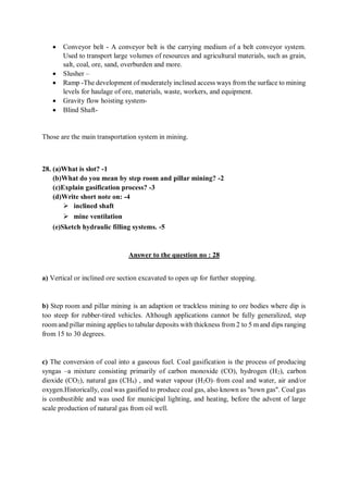  Conveyor belt - A conveyor belt is the carrying medium of a belt conveyor system.
Used to transport large volumes of resources and agricultural materials, such as grain,
salt, coal, ore, sand, overburden and more.
 Slusher –
 Ramp -The development of moderately inclined access ways from the surface to mining
levels for haulage of ore, materials, waste, workers, and equipment.
 Gravity flow hoisting system-
 Blind Shaft-
Those are the main transportation system in mining.
28. (a)What is slot? -1
(b)What do you mean by step room and pillar mining? -2
(c)Explain gasification process? -3
(d)Write short note on: -4
 inclined shaft
 mine ventilation
(e)Sketch hydraulic filling systems. -5
Answer to the question no : 28
a) Vertical or inclined ore section excavated to open up for further stopping.
b) Step room and pillar mining is an adaption or trackless mining to ore bodies where dip is
too steep for rubber-tired vehicles. Although applications cannot be fully generalized, step
room and pillar mining applies to tabular deposits with thickness from 2 to 5 m and dips ranging
from 15 to 30 degrees.
c) The conversion of coal into a gaseous fuel. Coal gasification is the process of producing
syngas –a mixture consisting primarily of carbon monoxide (CO), hydrogen (H2), carbon
dioxide (CO2), natural gas (CH4) , and water vapour (H2O)–from coal and water, air and/or
oxygen.Historically, coal was gasified to produce coal gas, also known as "town gas". Coal gas
is combustible and was used for municipal lighting, and heating, before the advent of large
scale production of natural gas from oil well.
 