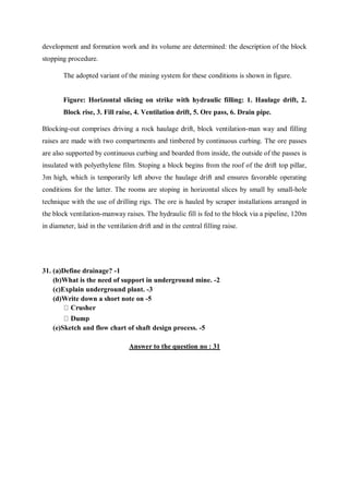 development and formation work and its volume are determined: the description of the block
stopping procedure.
The adopted variant of the mining system for these conditions is shown in figure.
Figure: Horizontal slicing on strike with hydraulic filling: 1. Haulage drift, 2.
Block rise, 3. Fill raise, 4. Ventilation drift, 5. Ore pass, 6. Drain pipe.
Blocking-out comprises driving a rock haulage drift, block ventilation-man way and filling
raises are made with two compartments and timbered by continuous curbing. The ore passes
are also supported by continuous curbing and boarded from inside, the outside of the passes is
insulated with polyethylene film. Stoping a block begins from the roof of the drift top pillar,
3m high, which is temporarily left above the haulage drift and ensures favorable operating
conditions for the latter. The rooms are stoping in horizontal slices by small by small-hole
technique with the use of drilling rigs. The ore is hauled by scraper installations arranged in
the block ventilation-manway raises. The hydraulic fill is fed to the block via a pipeline, 120m
in diameter, laid in the ventilation drift and in the central filling raise.
31. (a)Define drainage? -1
(b)What is the need of support in underground mine. -2
(c)Explain underground plant. -3
(d)Write down a short note on -5
(e)Sketch and flow chart of shaft design process. -5
Answer to the question no : 31
 
