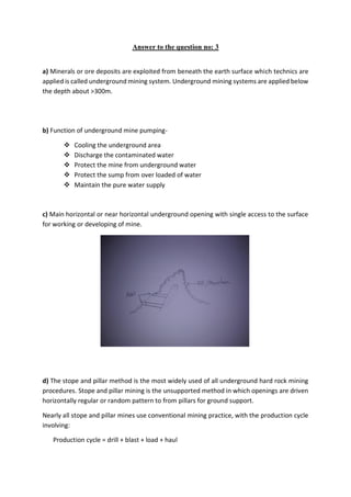 Answer to the question no: 3
a) Minerals or ore deposits are exploited from beneath the earth surface which technics are
applied is called underground mining system. Underground mining systems are applied below
the depth about >300m.
b) Function of underground mine pumping-
 Cooling the underground area
 Discharge the contaminated water
 Protect the mine from underground water
 Protect the sump from over loaded of water
 Maintain the pure water supply
c) Main horizontal or near horizontal underground opening with single access to the surface
for working or developing of mine.
d) The stope and pillar method is the most widely used of all underground hard rock mining
procedures. Stope and pillar mining is the unsupported method in which openings are driven
horizontally regular or random pattern to from pillars for ground support.
Nearly all stope and pillar mines use conventional mining practice, with the production cycle
involving:
Production cycle = drill + blast + load + haul
 