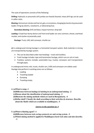 The cycle of operations consists of the following:
Drilling: Hydraulic or pneumatic drill jumbos are heavily favored; rotary drill rigs can be used
in softer rocks.
Blasting: Ammonium nitrate and fuel oil, gels,or emulsions; charging by hand or by pneumatic
loader; firing by electric, nonelectric, or detonating fuse.
Secondary blasting: Drill and blast; impact hammer; drop ball.
Loading: A load-haul-dump device and front-end loader are very common; shovel, overhead
mucker, and slusher occasionally used.
Haulage: Truck, LHD, belt conveyor, shuttle car.
e) In underground mining haulage is a horizontal transport system. Bulk materials in mining
are transported by haulage system.
 This can be described under two headings – track and trackless.
 Track haulage includes rope and locomotive haulage, which runs on rail or track.
 Trackless systems includes automobile (e.g. trucks), conveyors and transportation
through pipes.
In underground mines rails, trucks, shuttle cars, LHDS and conveyors are widely used.
Haulage also perform in working zones are as follows-
 Loading
 Travelling loaded
 Dumping
 Traveling empty
4. (a)What is ramp -1
(b)Difference between haulage & hoisting in an underground mining. -2
(c)Discuss about the classification of underground mining. -3
(d)Illustrate the mining methods which are used in Boropukuria. -4
(e)Define shaft? Classify the shaft according to their activities & structure. Describe
about the Shafts which are available in maddhapara. -5
Answer to the question no: 4
5. (a)What is blasting agent? -1
(b)Difference between rock caving system & ore and caving system. -2
(c)Which mining method is applied in Maddhapara hard rock mine and also describe.
-3
 