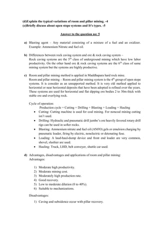 (d)Explain the typical variations of room and pillar mining. -4
(e)Briefly discuss about open stope systems and It's types. -5
Answer to the question no: 5
a) Blasting agent – Any material consisting of a mixture of a fuel and an oxidizer.
Example: Ammonium Nitrate and fuel oil.
b) Differences between rock caving system and ore & rock caving system –
Rock caving systems are the 5th
class of underground mining which have low labor
productivity. On the other hand ore & rock caving systems are the 6th
class of same
mining system but the systems are highly productive.
c) Room and pillar mining method is applied in Maddhapara hard rock mine.
Room and pillar mining – Room and pillar mining system is the 4th
group of open stope
systems. It is consider as an unsupported method. It is very old method applied to
horizontal or near horizontal deposits that have been adopted is refined over the years.
These systems are used for horizontal and flat dipping ore bodies 2 to 30m thick with
stable ore and overlying rock.
Cycle of operation:
Production cycle = Cutting + Drilling + Blasting + Loading + Hauling
 Cutting: Cutting machine is used for coal mining. For noncoal mining cutting
isn’t used.
 Drilling: Hydraulic and pneumatic drill jumbo’s ore heavily favored rotary drill
rigs can be used in softer rocks.
 Blasting: Ammonium nitrate and fuel oil (ANFO) gels or emulsion charging by
pneumatic loader, firing by electric, nonelectric or detonating fuse.
 Loading: A laud-haul-dump device and front end loader are very common,
shovel, slushier are used.
 Hauling: Truck, LHD, belt conveyer, shuttle car used.
d) Advantages, disadvantages and applications of room and pillar mining:
Advantages:
1) Moderate high productivity.
2) Moderate mining cost.
3) Moderately high production rate.
4) Good recovery.
5) Low to moderate dilution (0 to 40%).
6) Suitable to mechanizations.
Disadvantages:
1) Caving and subsidence occur with pillar recovery.
 