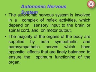 Autonomic Nervous
System
• The autonomic nervous system is involved
in a complex of reflex activities, which
depend on sensory input to the brain or
spinal cord, and on motor output.
• The majority of the organs of the body are
supplied by both sympathetic and
parasympathetic nerves which have
opposite effects that are finely balanced to
ensure the optimum functioning of the
organ.
 