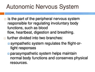Autonomic Nervous System
- -------
□ is the part of the peripheral nervous system
responsible for regulating involuntary body
functions, such as blood
flow, heartbeat, digestion and breathing.
□ further divided into two branches:
c sympathetic system regulates the flight-or-
fight responses
c parasympathetic system helps maintain
normal body functions and conserves physical
resources.
 