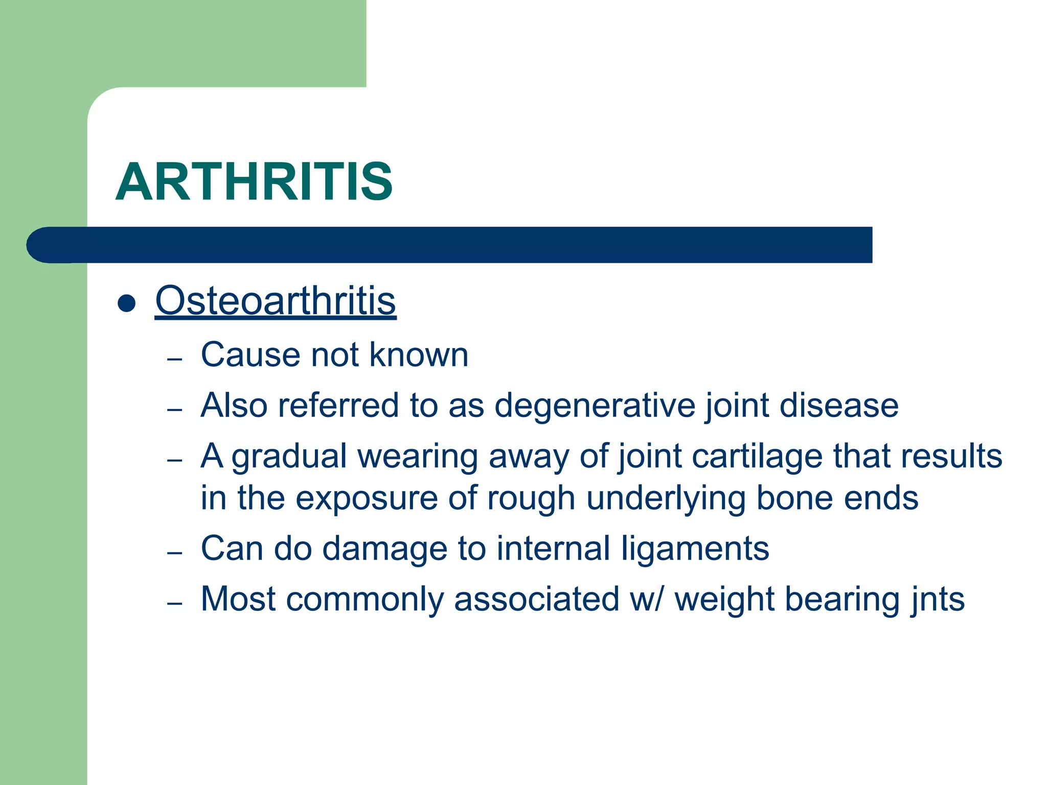 ARTHRITIS
 Osteoarthritis
– Cause not known
– Also referred to as degenerative joint disease
– A gradual wearing away of joint cartilage that results
in the exposure of rough underlying bone ends
– Can do damage to internal ligaments
– Most commonly associated w/ weight bearing jnts
 