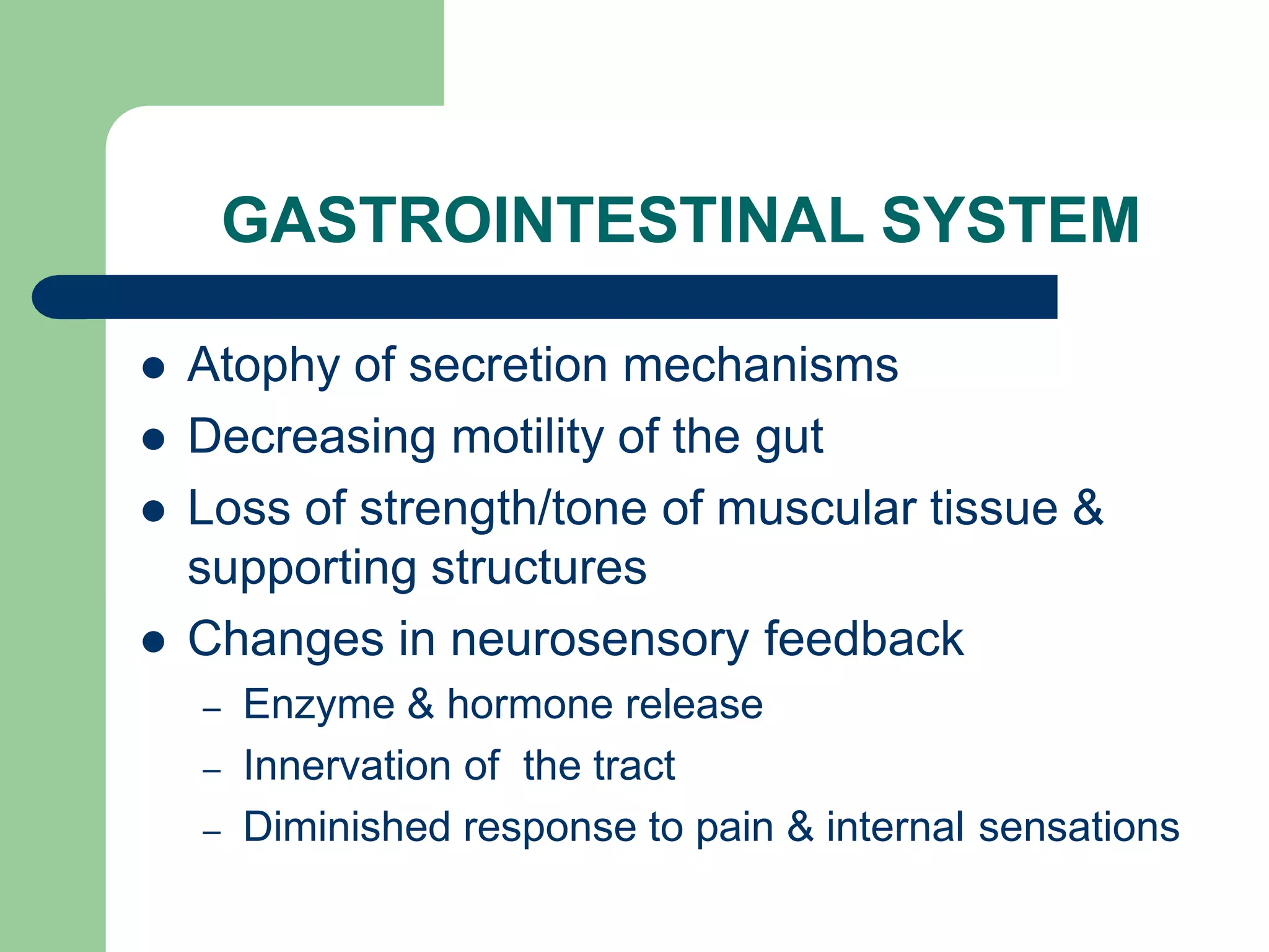 GASTROINTESTINAL SYSTEM
 Atophy of secretion mechanisms
 Decreasing motility of the gut
 Loss of strength/tone of muscular tissue &
supporting structures
 Changes in neurosensory feedback
– Enzyme & hormone release
– Innervation of the tract
– Diminished response to pain & internal sensations
 