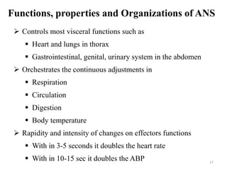 Functions, properties and Organizations of ANS
 Controls most visceral functions such as
 Heart and lungs in thorax
 Gastrointestinal, genital, urinary system in the abdomen
 Orchestrates the continuous adjustments in
 Respiration
 Circulation
 Digestion
 Body temperature
 Rapidity and intensity of changes on effectors functions
 With in 3-5 seconds it doubles the heart rate
 With in 10-15 sec it doubles the ABP 17
 