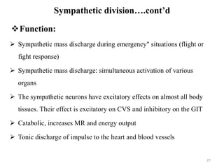 27
Function:
 Sympathetic mass discharge during emergency" situations (flight or
fight response)
 Sympathetic mass discharge: simultaneous activation of various
organs
 The sympathetic neurons have excitatory effects on almost all body
tissues. Their effect is excitatory on CVS and inhibitory on the GIT
 Catabolic, increases MR and energy output
 Tonic discharge of impulse to the heart and blood vessels
Sympathetic division….cont’d
 