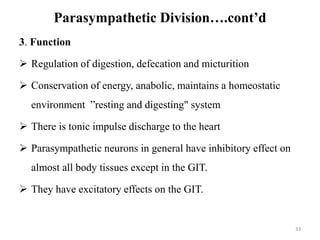 Parasympathetic Division….cont’d
3. Function
 Regulation of digestion, defecation and micturition
 Conservation of energy, anabolic, maintains a homeostatic
environment ”resting and digesting" system
 There is tonic impulse discharge to the heart
 Parasympathetic neurons in general have inhibitory effect on
almost all body tissues except in the GIT.
 They have excitatory effects on the GIT.
33
 