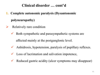45
1. Complete autonomic paralysis (Dysantonomic
polyneuropathy)
 Relatively rare condition
 Both sympathetic and parasympathetic systems are
affected mainly at the postganglonic level.
 Anhidrosis, hypotension, paralysis of pupillary reflexes.
 Loss of lacrimation and salivation impotence,
 Reduced gastric acidity (ulcer symptoms may disappear)
Clinical disorder … cont’d
 