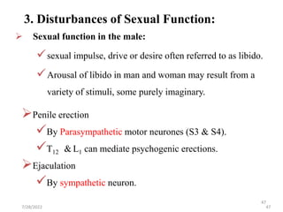 47
 Sexual function in the male:
sexual impulse, drive or desire often referred to as libido.
Arousal of libido in man and woman may result from a
variety of stimuli, some purely imaginary.
3. Disturbances of Sexual Function:
Penile erection
By Parasympathetic motor neurones (S3 & S4).
T12 & L1 can mediate psychogenic erections.
Ejaculation
By sympathetic neuron.
7/28/2022 47
 