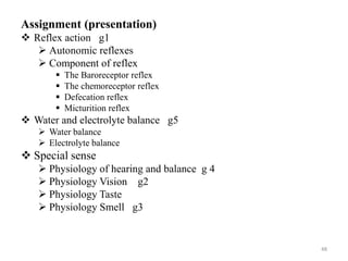 48
Assignment (presentation)
 Reflex action g1
 Autonomic reflexes
 Component of reflex
 The Baroreceptor reflex
 The chemoreceptor reflex
 Defecation reflex
 Micturition reflex
 Water and electrolyte balance g5
 Water balance
 Electrolyte balance
 Special sense
 Physiology of hearing and balance g 4
 Physiology Vision g2
 Physiology Taste
 Physiology Smell g3
 