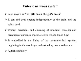 Enteric nervous system
 Also known as “the little brain /the gut's brain”
 It can and does operate independently of the brain and the
spinal cord.
 Control peristalsis and churning of intestinal contents and
secretion of enzymes, mucus, electrolyte,and blood flow
 Is embedded in the lining of the gastrointestinal system,
beginning in the esophagus and extending down to the anus.
 Autorhythimicity
7
 