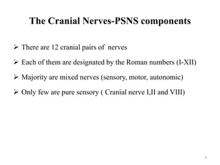 The Cranial Nerves-PSNS components
 There are 12 cranial pairs of nerves
 Each of them are designated by the Roman numbers (I-XII)
 Majority are mixed nerves (sensory, motor, autonomic)
 Only few are pure sensory ( Cranial nerve I,II and VIII)
9
 