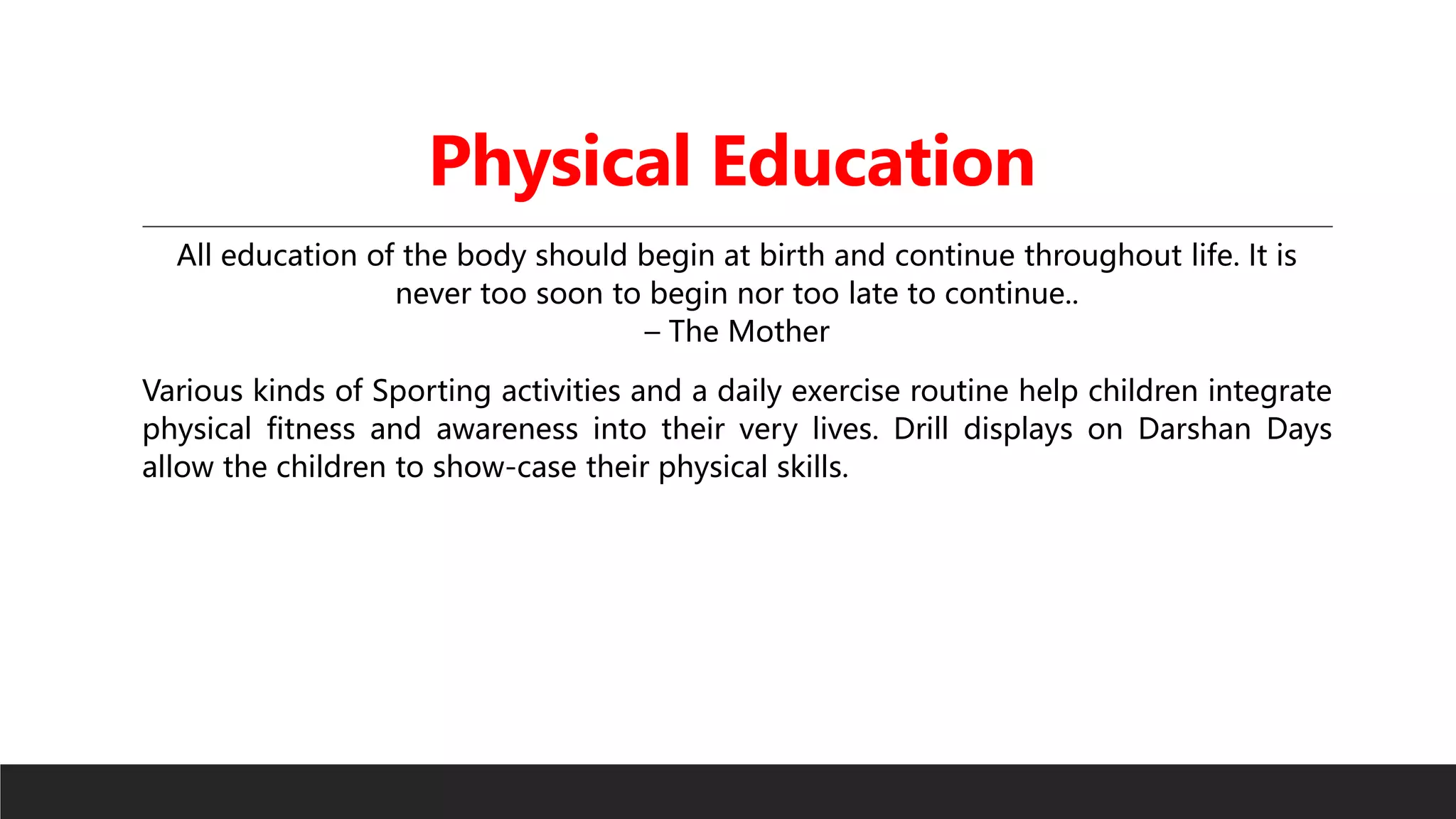 Physical Education
All education of the body should begin at birth and continue throughout life. It is
never too soon to begin nor too late to continue..
– The Mother
Various kinds of Sporting activities and a daily exercise routine help children integrate
physical fitness and awareness into their very lives. Drill displays on Darshan Days
allow the children to show-case their physical skills.
 