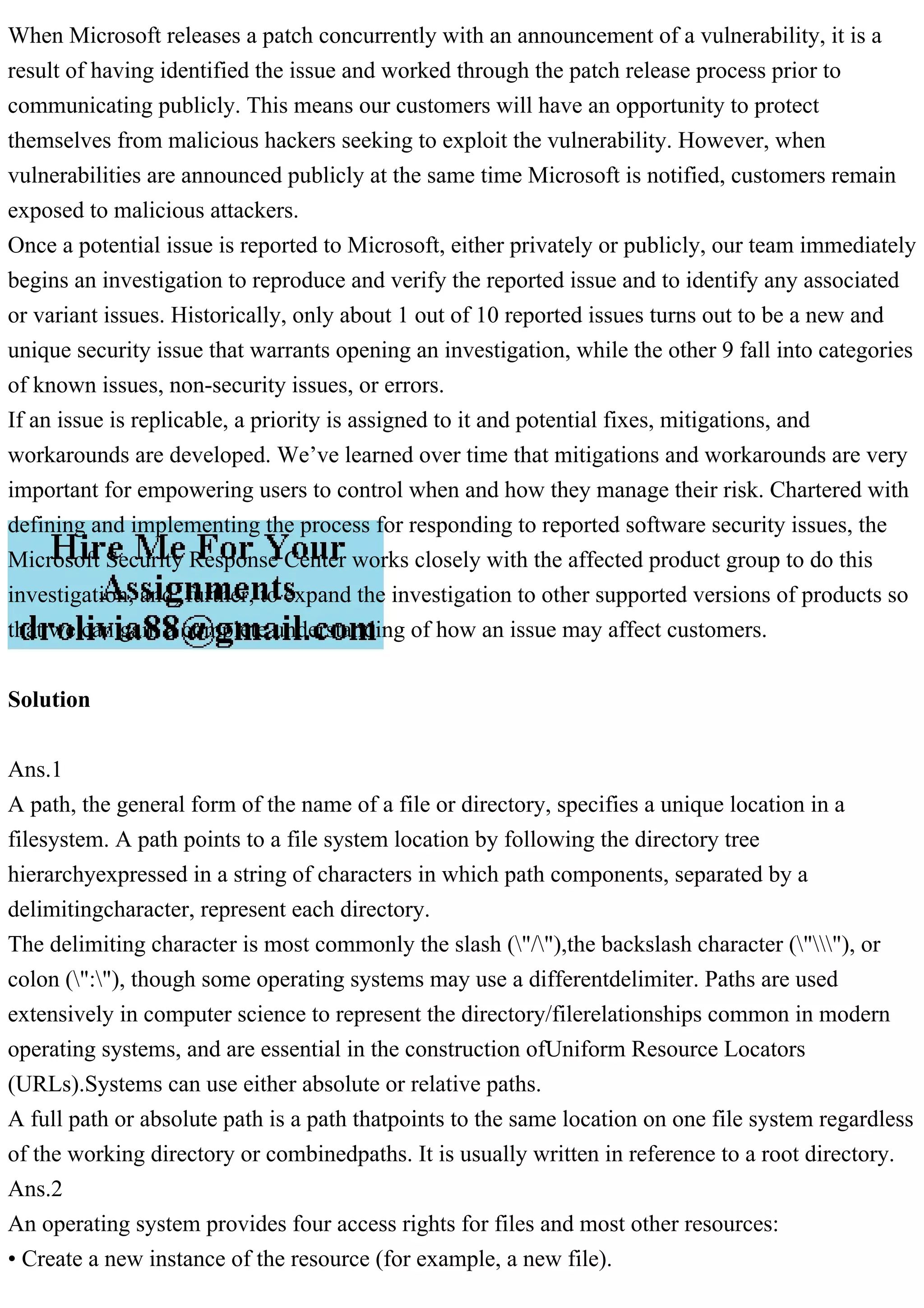 When Microsoft releases a patch concurrently with an announcement of a vulnerability, it is a
result of having identified the issue and worked through the patch release process prior to
communicating publicly. This means our customers will have an opportunity to protect
themselves from malicious hackers seeking to exploit the vulnerability. However, when
vulnerabilities are announced publicly at the same time Microsoft is notified, customers remain
exposed to malicious attackers.
Once a potential issue is reported to Microsoft, either privately or publicly, our team immediately
begins an investigation to reproduce and verify the reported issue and to identify any associated
or variant issues. Historically, only about 1 out of 10 reported issues turns out to be a new and
unique security issue that warrants opening an investigation, while the other 9 fall into categories
of known issues, non-security issues, or errors.
If an issue is replicable, a priority is assigned to it and potential fixes, mitigations, and
workarounds are developed. We’ve learned over time that mitigations and workarounds are very
important for empowering users to control when and how they manage their risk. Chartered with
defining and implementing the process for responding to reported software security issues, the
Microsoft Security Response Center works closely with the affected product group to do this
investigation, and, further, to expand the investigation to other supported versions of products so
that we can gain a complete understanding of how an issue may affect customers.
Solution
Ans.1
A path, the general form of the name of a file or directory, specifies a unique location in a
filesystem. A path points to a file system location by following the directory tree
hierarchyexpressed in a string of characters in which path components, separated by a
delimitingcharacter, represent each directory.
The delimiting character is most commonly the slash ("/"),the backslash character (""), or
colon (":"), though some operating systems may use a differentdelimiter. Paths are used
extensively in computer science to represent the directory/filerelationships common in modern
operating systems, and are essential in the construction ofUniform Resource Locators
(URLs).Systems can use either absolute or relative paths.
A full path or absolute path is a path thatpoints to the same location on one file system regardless
of the working directory or combinedpaths. It is usually written in reference to a root directory.
Ans.2
An operating system provides four access rights for files and most other resources:
• Create a new instance of the resource (for example, a new file).
 