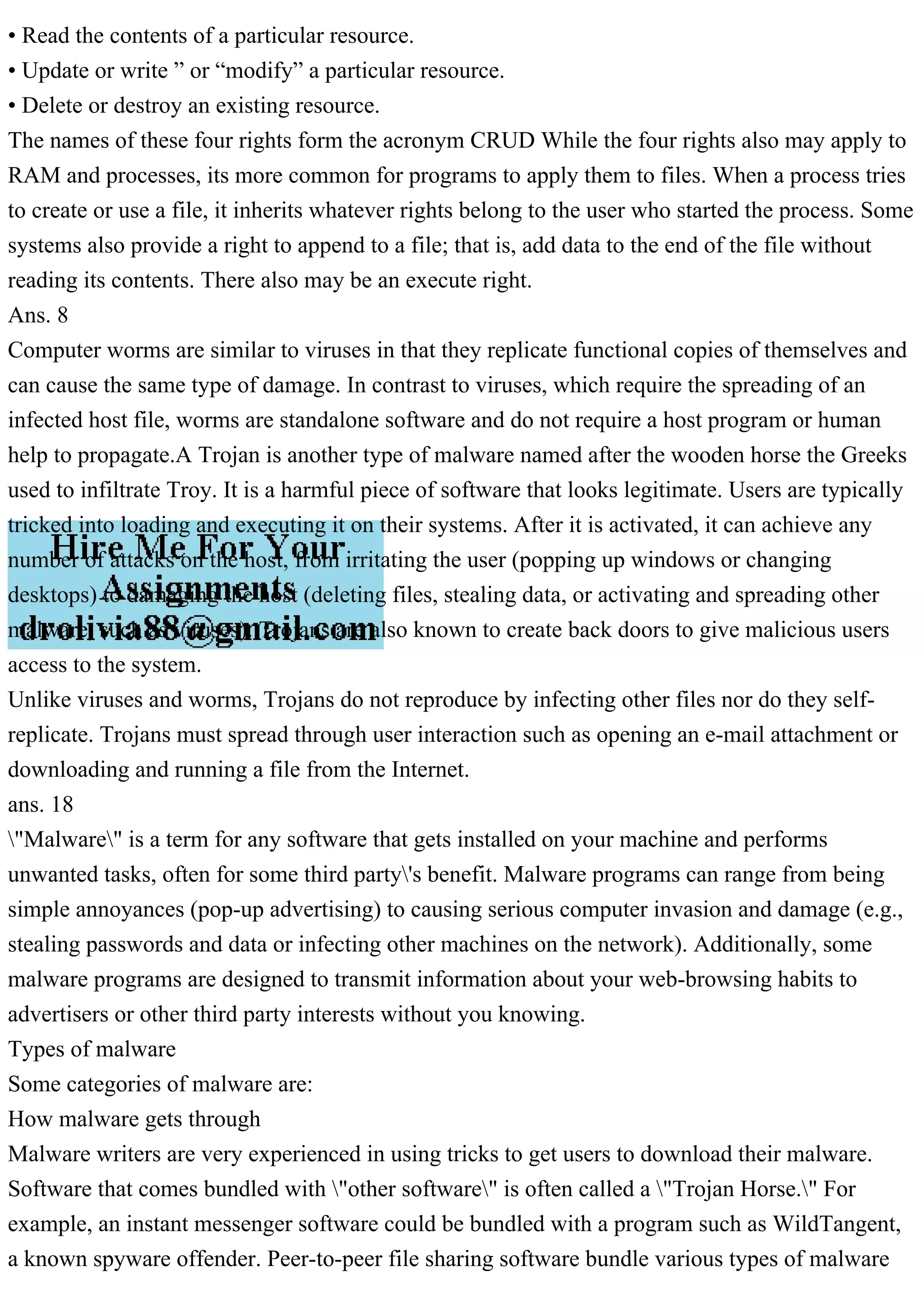 • Read the contents of a particular resource.
• Update or write ” or “modify” a particular resource.
• Delete or destroy an existing resource.
The names of these four rights form the acronym CRUD While the four rights also may apply to
RAM and processes, its more common for programs to apply them to files. When a process tries
to create or use a file, it inherits whatever rights belong to the user who started the process. Some
systems also provide a right to append to a file; that is, add data to the end of the file without
reading its contents. There also may be an execute right.
Ans. 8
Computer worms are similar to viruses in that they replicate functional copies of themselves and
can cause the same type of damage. In contrast to viruses, which require the spreading of an
infected host file, worms are standalone software and do not require a host program or human
help to propagate.A Trojan is another type of malware named after the wooden horse the Greeks
used to infiltrate Troy. It is a harmful piece of software that looks legitimate. Users are typically
tricked into loading and executing it on their systems. After it is activated, it can achieve any
number of attacks on the host, from irritating the user (popping up windows or changing
desktops) to damaging the host (deleting files, stealing data, or activating and spreading other
malware, such as viruses). Trojans are also known to create back doors to give malicious users
access to the system.
Unlike viruses and worms, Trojans do not reproduce by infecting other files nor do they self-
replicate. Trojans must spread through user interaction such as opening an e-mail attachment or
downloading and running a file from the Internet.
ans. 18
"Malware" is a term for any software that gets installed on your machine and performs
unwanted tasks, often for some third party's benefit. Malware programs can range from being
simple annoyances (pop-up advertising) to causing serious computer invasion and damage (e.g.,
stealing passwords and data or infecting other machines on the network). Additionally, some
malware programs are designed to transmit information about your web-browsing habits to
advertisers or other third party interests without you knowing.
Types of malware
Some categories of malware are:
How malware gets through
Malware writers are very experienced in using tricks to get users to download their malware.
Software that comes bundled with "other software" is often called a "Trojan Horse." For
example, an instant messenger software could be bundled with a program such as WildTangent,
a known spyware offender. Peer-to-peer file sharing software bundle various types of malware
 