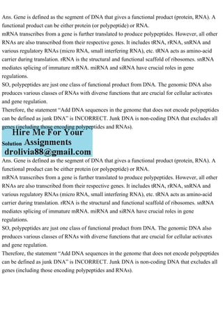 Ans. Gene is defined as the segment of DNA that gives a functional product (protein, RNA). A
functional product can be either protein (or polypeptide) or RNA.
mRNA transcribes from a gene is further translated to produce polypeptides. However, all other
RNAs are also transcribed from their respective genes. It includes tRNA, rRNA, snRNA and
various regulatory RNAs (micro RNA, small interfering RNA), etc. tRNA acts as amino-acid
carrier during translation. rRNA is the structural and functional scaffold of ribosomes. snRNA
mediates splicing of immature mRNA. miRNA and siRNA have crucial roles in gene
regulations.
SO, polypeptides are just one class of functional product from DNA. The genomic DNA also
produces various classes of RNAs with diverse functions that are crucial for cellular activates
and gene regulation.
Therefore, the statement “Add DNA sequences in the genome that does not encode polypeptides
can be defined as junk DNA” is INCORRECT. Junk DNA is non-coding DNA that excludes all
genes (including those encoding polypeptides and RNAs).
Solution
Ans. Gene is defined as the segment of DNA that gives a functional product (protein, RNA). A
functional product can be either protein (or polypeptide) or RNA.
mRNA transcribes from a gene is further translated to produce polypeptides. However, all other
RNAs are also transcribed from their respective genes. It includes tRNA, rRNA, snRNA and
various regulatory RNAs (micro RNA, small interfering RNA), etc. tRNA acts as amino-acid
carrier during translation. rRNA is the structural and functional scaffold of ribosomes. snRNA
mediates splicing of immature mRNA. miRNA and siRNA have crucial roles in gene
regulations.
SO, polypeptides are just one class of functional product from DNA. The genomic DNA also
produces various classes of RNAs with diverse functions that are crucial for cellular activates
and gene regulation.
Therefore, the statement “Add DNA sequences in the genome that does not encode polypeptides
can be defined as junk DNA” is INCORRECT. Junk DNA is non-coding DNA that excludes all
genes (including those encoding polypeptides and RNAs).
 