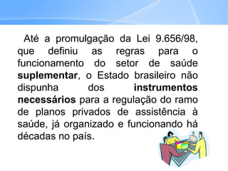 Até a promulgação da Lei 9.656/98,
que definiu as regras para o
funcionamento do setor de saúde
suplementar, o Estado brasileiro não
dispunha dos instrumentos
necessários para a regulação do ramo
de planos privados de assistência à
saúde, já organizado e funcionando há
décadas no país.
 