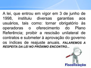 A lei, que entrou em vigor em 3 de junho de
1998, instituiu diversas garantias aos
usuários, tais como: tornar obrigatório às
operadoras o oferecimento do Plano
Referência; proibir a rescisão unilateral de
contratos e submeter à aprovação do governo
os índices de reajuste anuais. FALAREMOS A
RESPEITA DA LEI NO PRÓXIMO ENCONTRO...
 