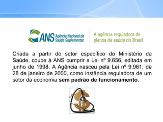 Criada a partir de setor específico do Ministério da
Saúde, coube à ANS cumprir a Lei nº 9.656, editada em
junho de 1998. A Agência nasceu pela Lei nº 9.961, de
28 de janeiro de 2000, como instância reguladora de um
setor da economia sem padrão de funcionamento.
 