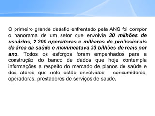 O primeiro grande desafio enfrentado pela ANS foi compor
o panorama de um setor que envolvia 30 milhões de
usuários, 2.200 operadoras e milhares de profissionais
da área da saúde e movimentava 23 bilhões de reais por
ano. Todos os esforços foram empenhados para a
construção do banco de dados que hoje contempla
informações a respeito do mercado de planos de saúde e
dos atores que nele estão envolvidos - consumidores,
operadoras, prestadores de serviços de saúde.
 