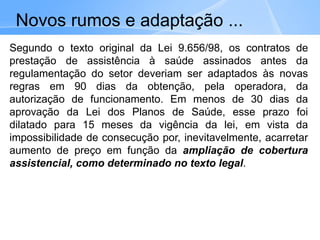 Segundo o texto original da Lei 9.656/98, os contratos de
prestação de assistência à saúde assinados antes da
regulamentação do setor deveriam ser adaptados às novas
regras em 90 dias da obtenção, pela operadora, da
autorização de funcionamento. Em menos de 30 dias da
aprovação da Lei dos Planos de Saúde, esse prazo foi
dilatado para 15 meses da vigência da lei, em vista da
impossibilidade de consecução por, inevitavelmente, acarretar
aumento de preço em função da ampliação de cobertura
assistencial, como determinado no texto legal.
Novos rumos e adaptação ...
 