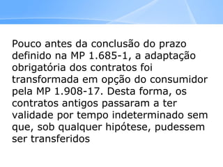 Pouco antes da conclusão do prazo
definido na MP 1.685-1, a adaptação
obrigatória dos contratos foi
transformada em opção do consumidor
pela MP 1.908-17. Desta forma, os
contratos antigos passaram a ter
validade por tempo indeterminado sem
que, sob qualquer hipótese, pudessem
ser transferidos a terceiros ou
comercializados
 