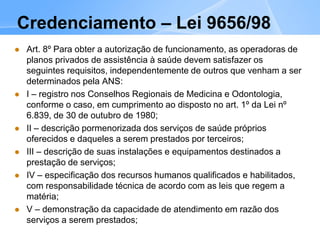 Credenciamento – Lei 9656/98
 Art. 8º Para obter a autorização de funcionamento, as operadoras de
planos privados de assistência à saúde devem satisfazer os
seguintes requisitos, independentemente de outros que venham a ser
determinados pela ANS:
 I – registro nos Conselhos Regionais de Medicina e Odontologia,
conforme o caso, em cumprimento ao disposto no art. 1º da Lei nº
6.839, de 30 de outubro de 1980;
 II – descrição pormenorizada dos serviços de saúde próprios
oferecidos e daqueles a serem prestados por terceiros;
 III – descrição de suas instalações e equipamentos destinados a
prestação de serviços;
 IV – especificação dos recursos humanos qualificados e habilitados,
com responsabilidade técnica de acordo com as leis que regem a
matéria;
 V – demonstração da capacidade de atendimento em razão dos
serviços a serem prestados;
 
