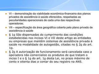  VI – demonstração da viabilidade econômico-financeira dos planos
privados de assistência à saúde oferecidos, respeitadas as
peculiaridades operacionais de cada uma das respectivas
operadoras;
 VII – especificação da área geográfica coberta pelo plano privado de
assistência à saúde
 § 1o São dispensadas do cumprimento das condições
estabelecidas nos incisos VI e VII deste artigo as entidades
ou empresas que mantêm sistemas de assistência privada à
saúde na modalidade de autogestão, citadas no § 2o do art.
1o.
 § 2o A autorização de funcionamento será cancelada caso a
operadora não comercialize os produtos de que tratam o
inciso I e o § 1o do art. 1o desta Lei, no prazo máximo de
cento e oitenta dias a contar do seu registro na ANS.
 