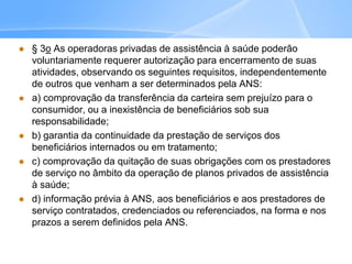  § 3o As operadoras privadas de assistência à saúde poderão
voluntariamente requerer autorização para encerramento de suas
atividades, observando os seguintes requisitos, independentemente
de outros que venham a ser determinados pela ANS:
 a) comprovação da transferência da carteira sem prejuízo para o
consumidor, ou a inexistência de beneficiários sob sua
responsabilidade;
 b) garantia da continuidade da prestação de serviços dos
beneficiários internados ou em tratamento;
 c) comprovação da quitação de suas obrigações com os prestadores
de serviço no âmbito da operação de planos privados de assistência
à saúde;
 d) informação prévia à ANS, aos beneficiários e aos prestadores de
serviço contratados, credenciados ou referenciados, na forma e nos
prazos a serem definidos pela ANS.
 