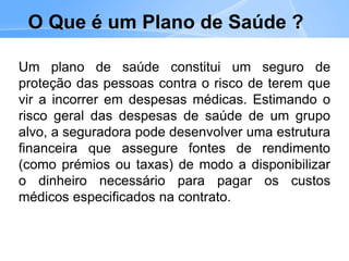 O Que é um Plano de Saúde ?
Um plano de saúde constitui um seguro de
proteção das pessoas contra o risco de terem que
vir a incorrer em despesas médicas. Estimando o
risco geral das despesas de saúde de um grupo
alvo, a seguradora pode desenvolver uma estrutura
financeira que assegure fontes de rendimento
(como prémios ou taxas) de modo a disponibilizar
o dinheiro necessário para pagar os custos
médicos especificados na contrato.
 
