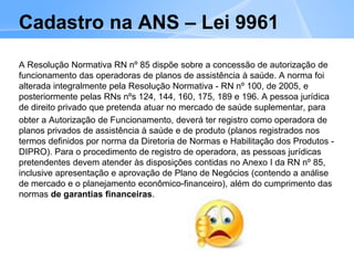 Cadastro na ANS – Lei 9961
A Resolução Normativa RN nº 85 dispõe sobre a concessão de autorização de
funcionamento das operadoras de planos de assistência à saúde. A norma foi
alterada integralmente pela Resolução Normativa - RN nº 100, de 2005, e
posteriormente pelas RNs nºs 124, 144, 160, 175, 189 e 196. A pessoa jurídica
de direito privado que pretenda atuar no mercado de saúde suplementar, para
obter a Autorização de Funcionamento, deverá ter registro como operadora de
planos privados de assistência à saúde e de produto (planos registrados nos
termos definidos por norma da Diretoria de Normas e Habilitação dos Produtos -
DIPRO). Para o procedimento de registro de operadora, as pessoas jurídicas
pretendentes devem atender às disposições contidas no Anexo I da RN nº 85,
inclusive apresentação e aprovação de Plano de Negócios (contendo a análise
de mercado e o planejamento econômico-financeiro), além do cumprimento das
normas de garantias financeiras.
 